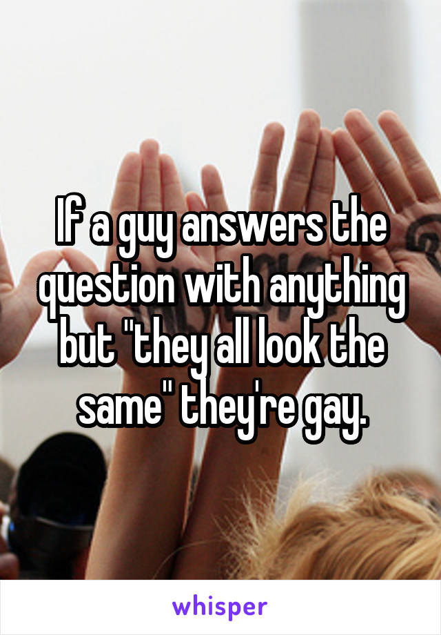 If a guy answers the question with anything but "they all look the same" they're gay.