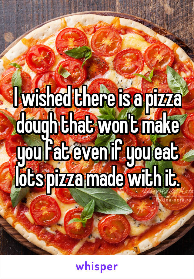 I wished there is a pizza dough that won't make you fat even if you eat lots pizza made with it.
