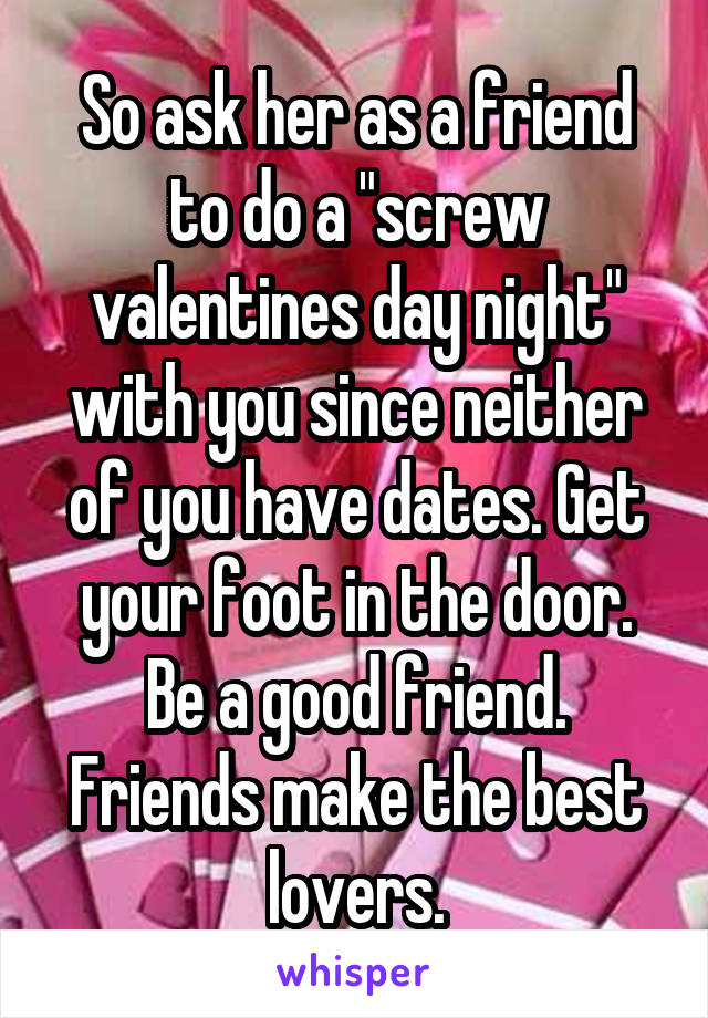 So ask her as a friend to do a "screw valentines day night" with you since neither of you have dates. Get your foot in the door. Be a good friend. Friends make the best lovers.