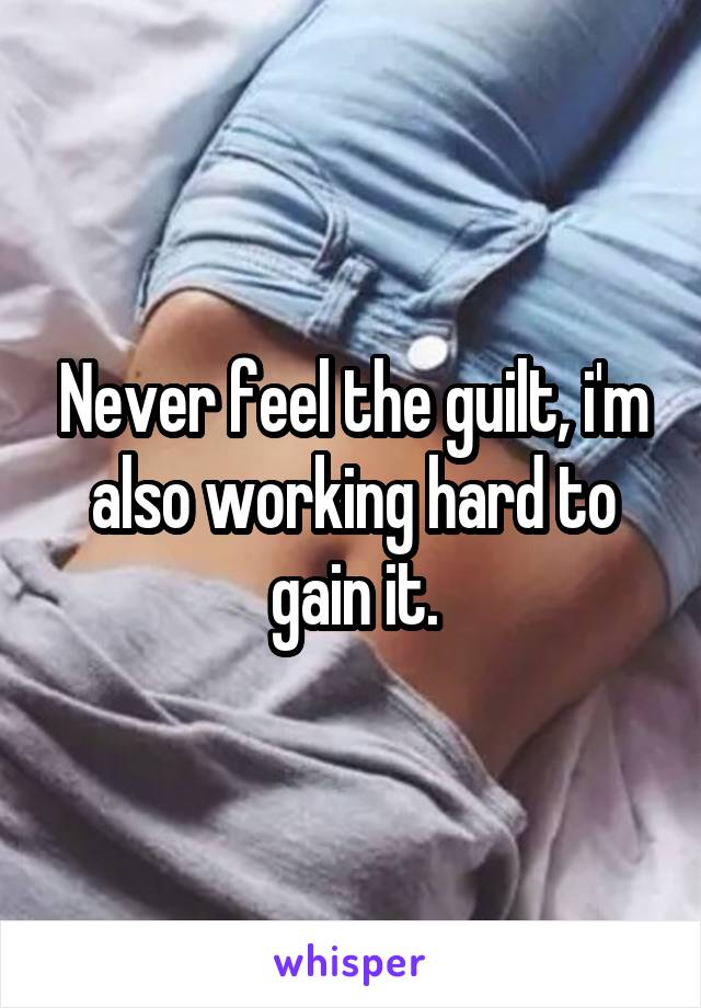 Never feel the guilt, i'm also working hard to gain it.