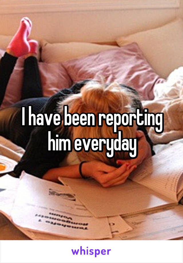 I have been reporting him everyday