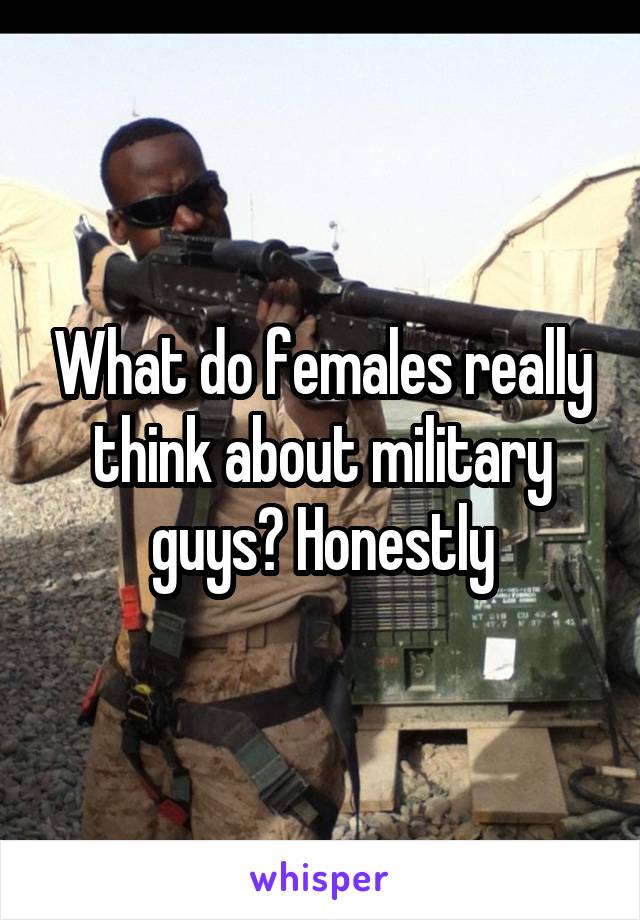 What do females really think about military guys? Honestly