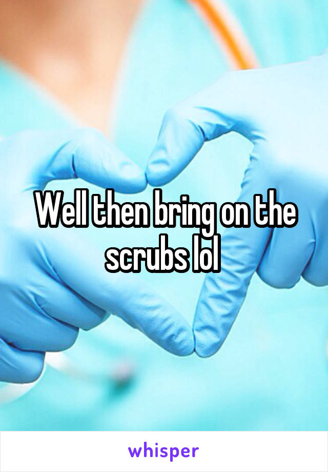 Well then bring on the scrubs lol 