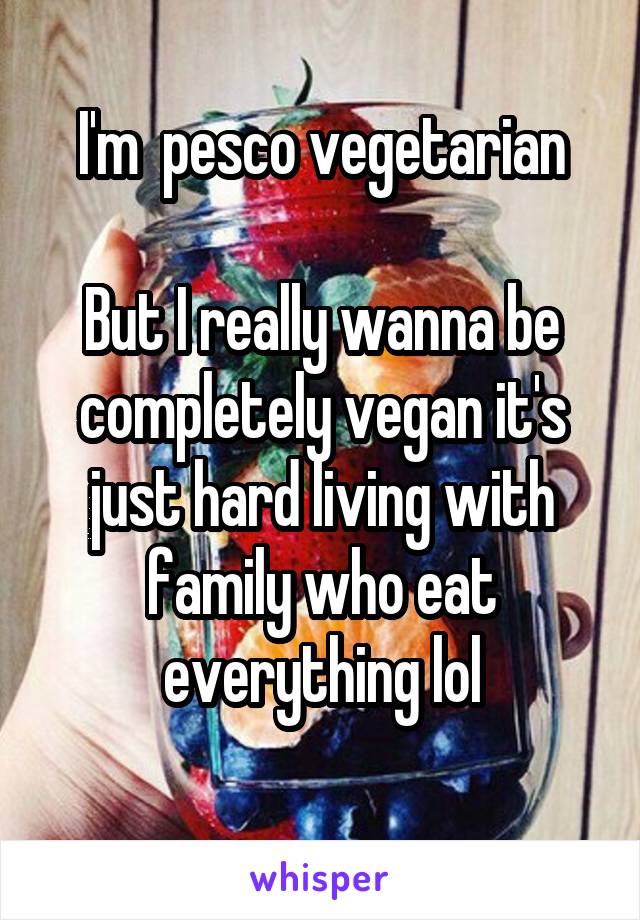 I'm  pesco vegetarian

But I really wanna be completely vegan it's just hard living with family who eat everything lol
