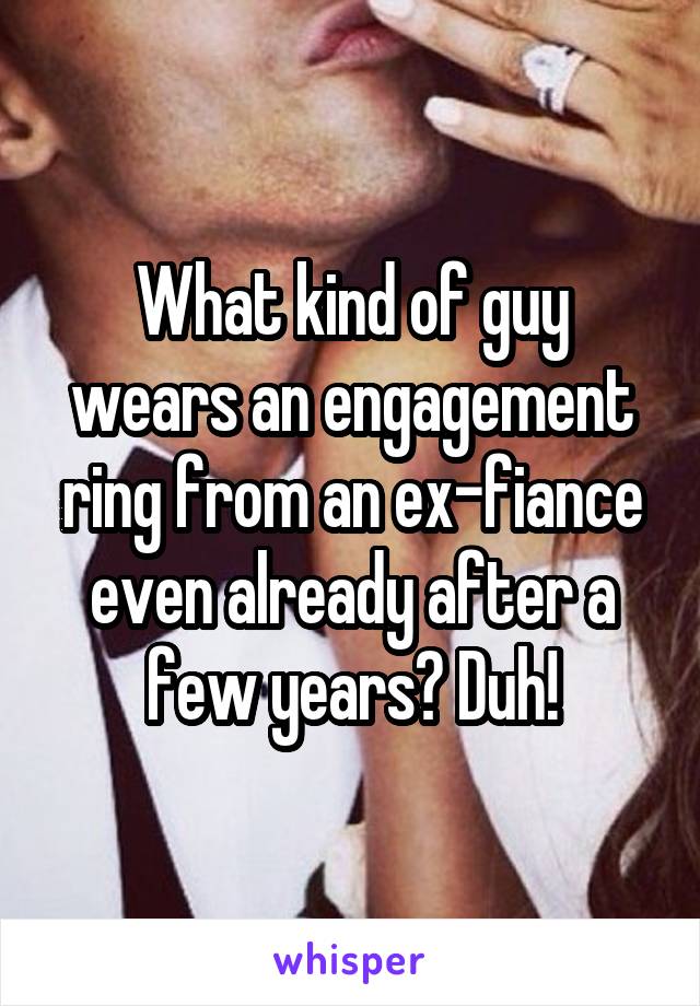 What kind of guy wears an engagement ring from an ex-fiance even already after a few years? Duh!