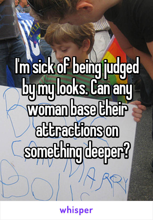 I'm sick of being judged by my looks. Can any woman base their attractions on something deeper?