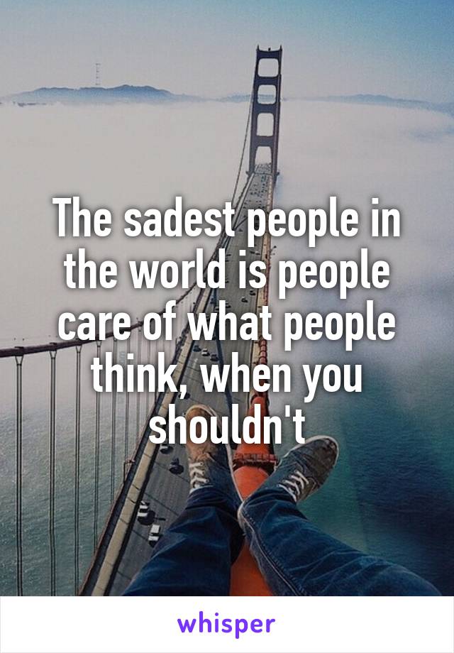 The sadest people in the world is people care of what people think, when you shouldn't