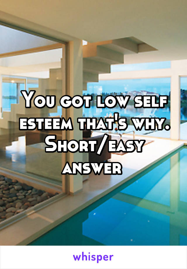 You got low self esteem that's why. Short/easy answer 