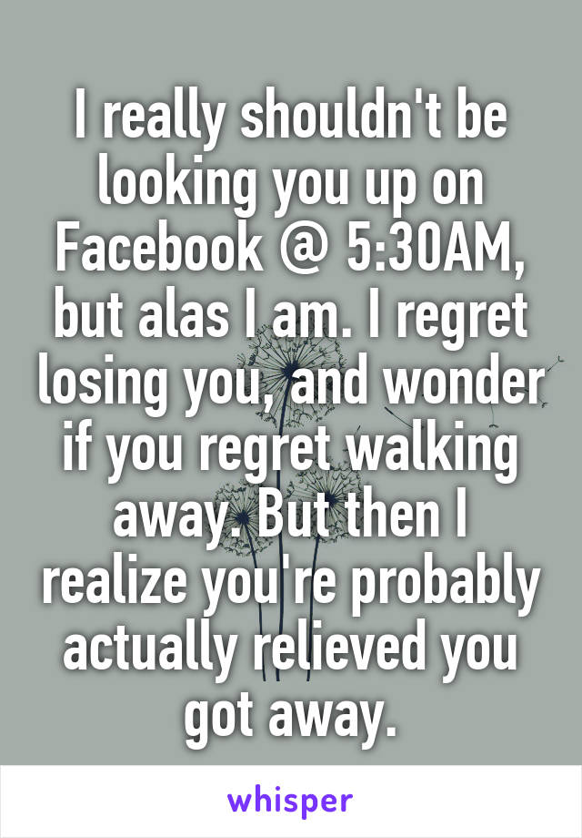 I really shouldn't be looking you up on Facebook @ 5:30AM, but alas I am. I regret losing you, and wonder if you regret walking away. But then I realize you're probably actually relieved you got away.