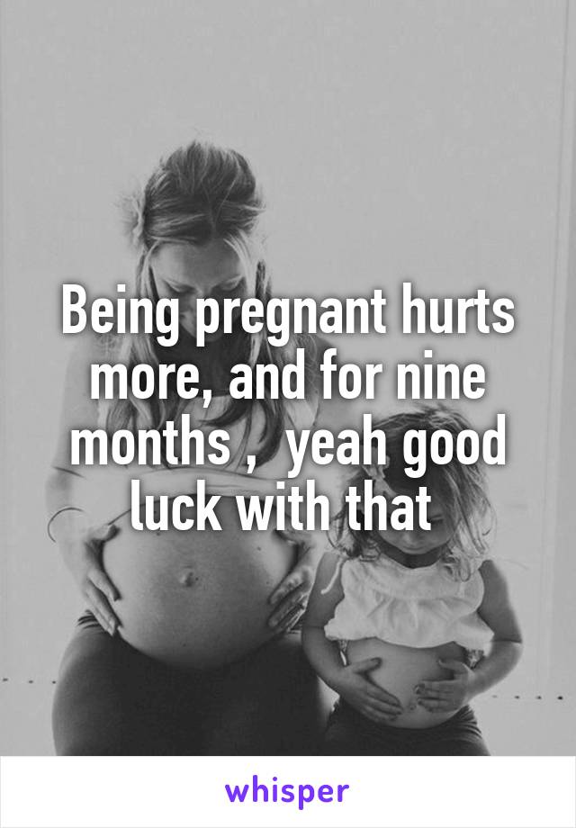 Being pregnant hurts more, and for nine months ,  yeah good luck with that 