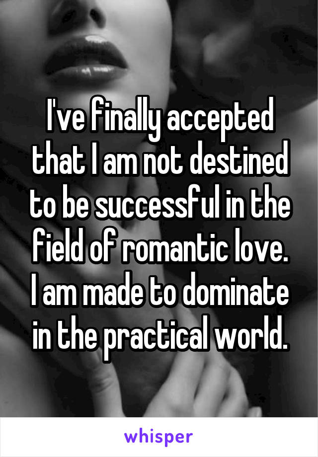 I've finally accepted that I am not destined to be successful in the field of romantic love.
I am made to dominate in the practical world.