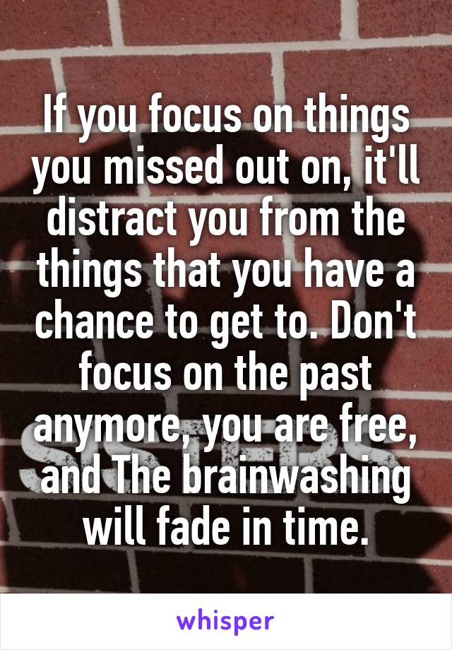 If you focus on things you missed out on, it'll distract you from the things that you have a chance to get to. Don't focus on the past anymore, you are free, and The brainwashing will fade in time.