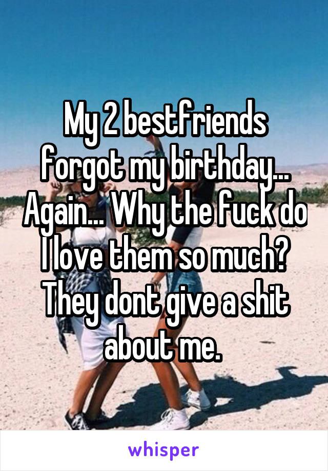 My 2 bestfriends forgot my birthday... Again... Why the fuck do I love them so much? They dont give a shit about me. 