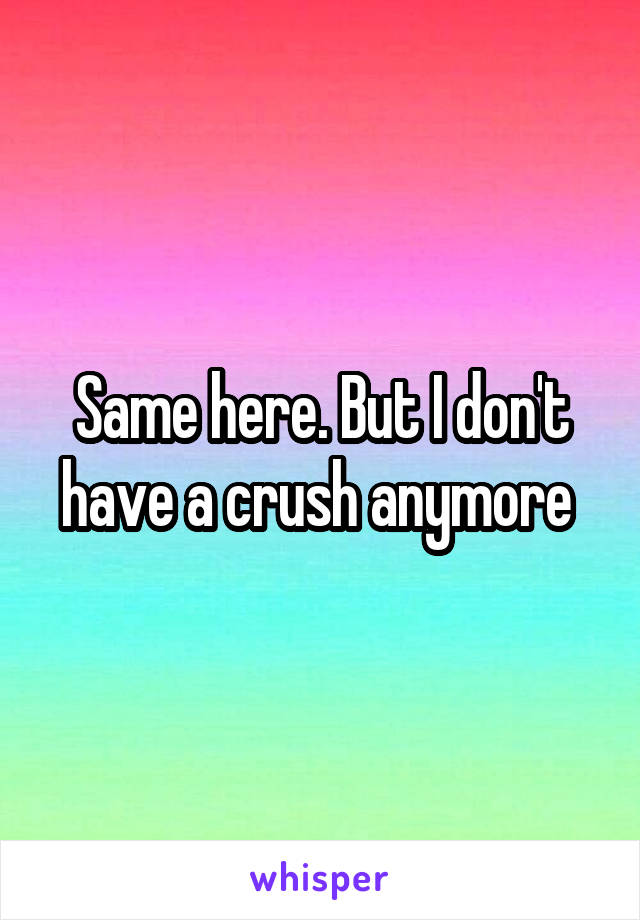 Same here. But I don't have a crush anymore 