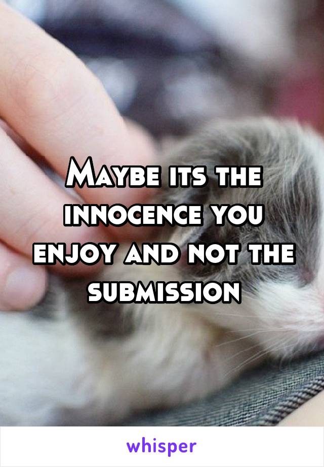 Maybe its the innocence you enjoy and not the submission