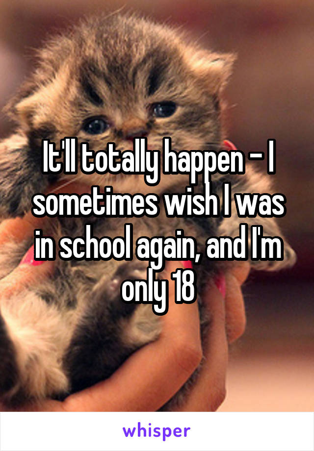 It'll totally happen - I sometimes wish I was in school again, and I'm only 18