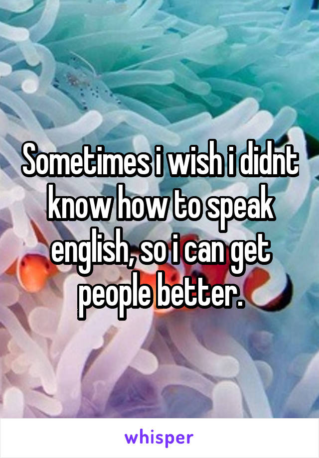 Sometimes i wish i didnt know how to speak english, so i can get people better.