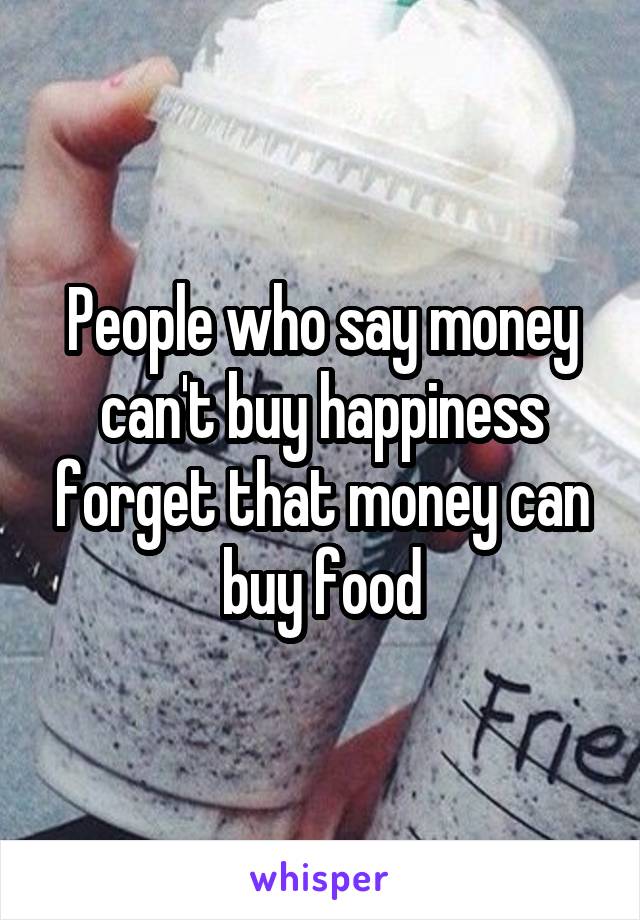 People who say money can't buy happiness forget that money can buy food