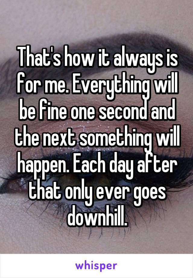 That's how it always is for me. Everything will be fine one second and the next something will happen. Each day after that only ever goes downhill.