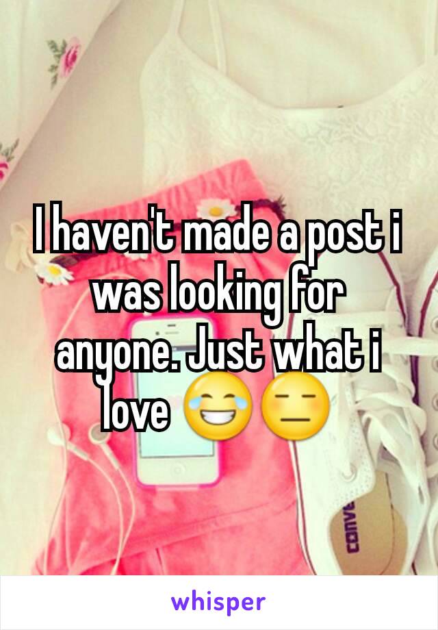 I haven't made a post i was looking for anyone. Just what i love 😂😑