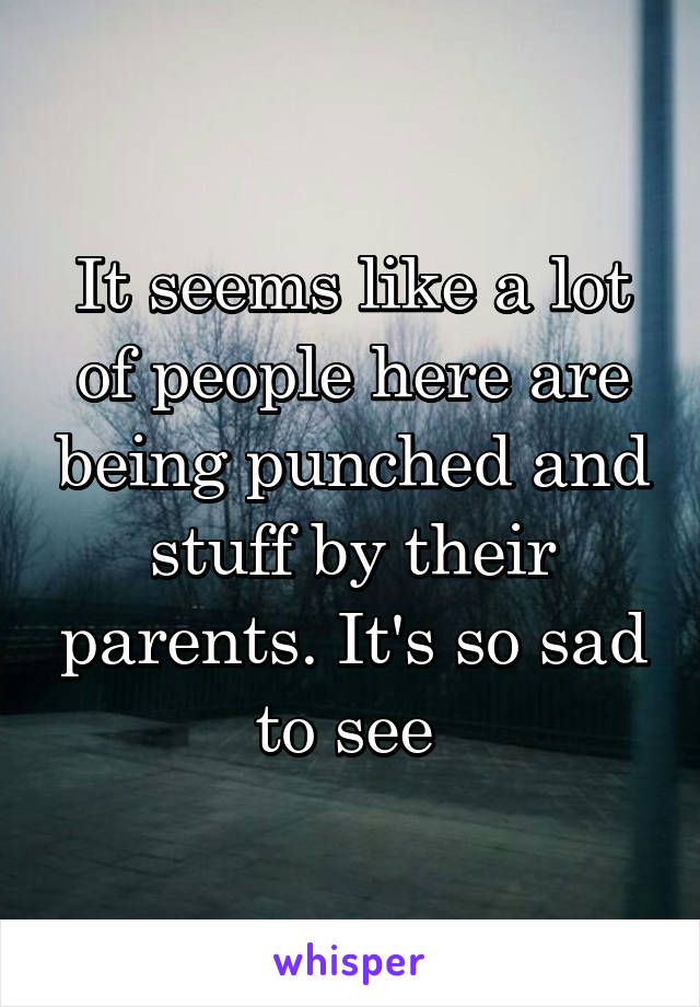 It seems like a lot of people here are being punched and stuff by their parents. It's so sad to see 