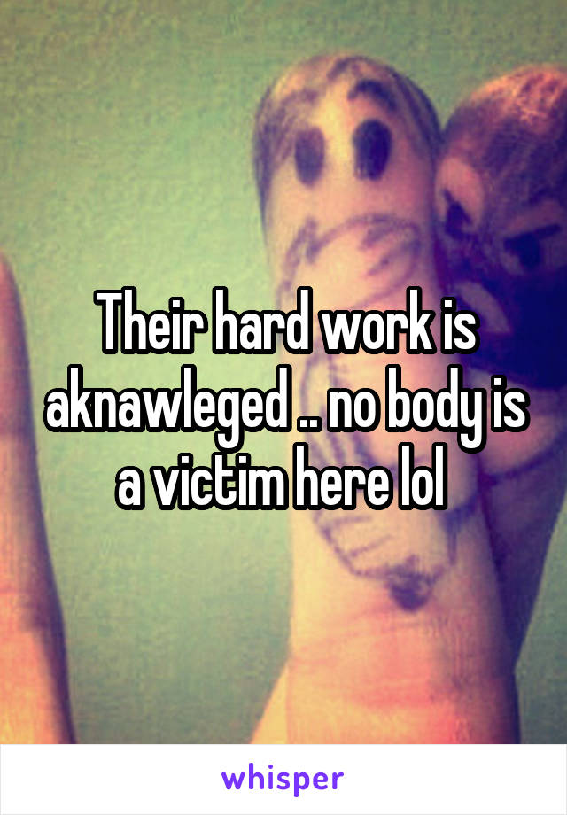 Their hard work is aknawleged .. no body is a victim here lol 