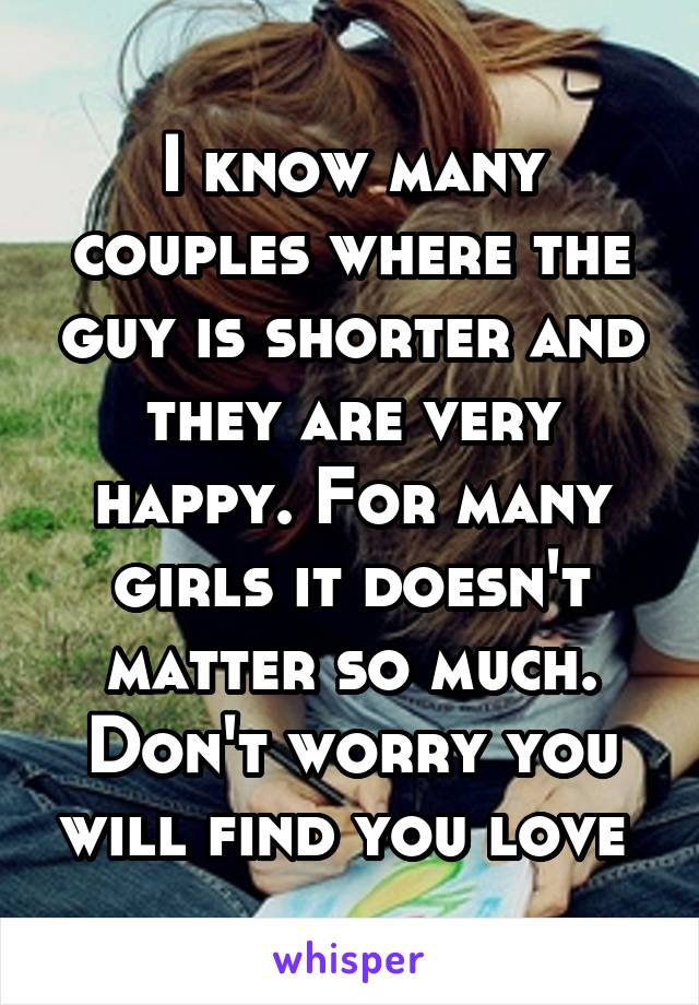 I know many couples where the guy is shorter and they are very happy. For many girls it doesn't matter so much. Don't worry you will find you love 