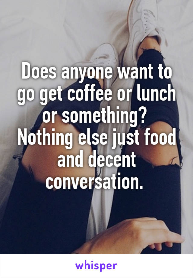 Does anyone want to go get coffee or lunch or something?  Nothing else just food and decent conversation. 
