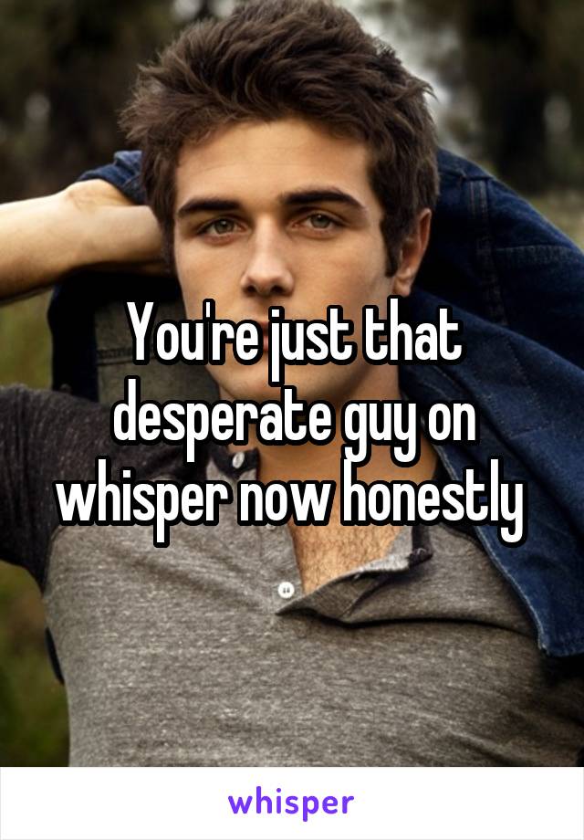 You're just that desperate guy on whisper now honestly 
