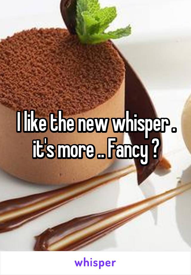 I like the new whisper . it's more .. Fancy 😉