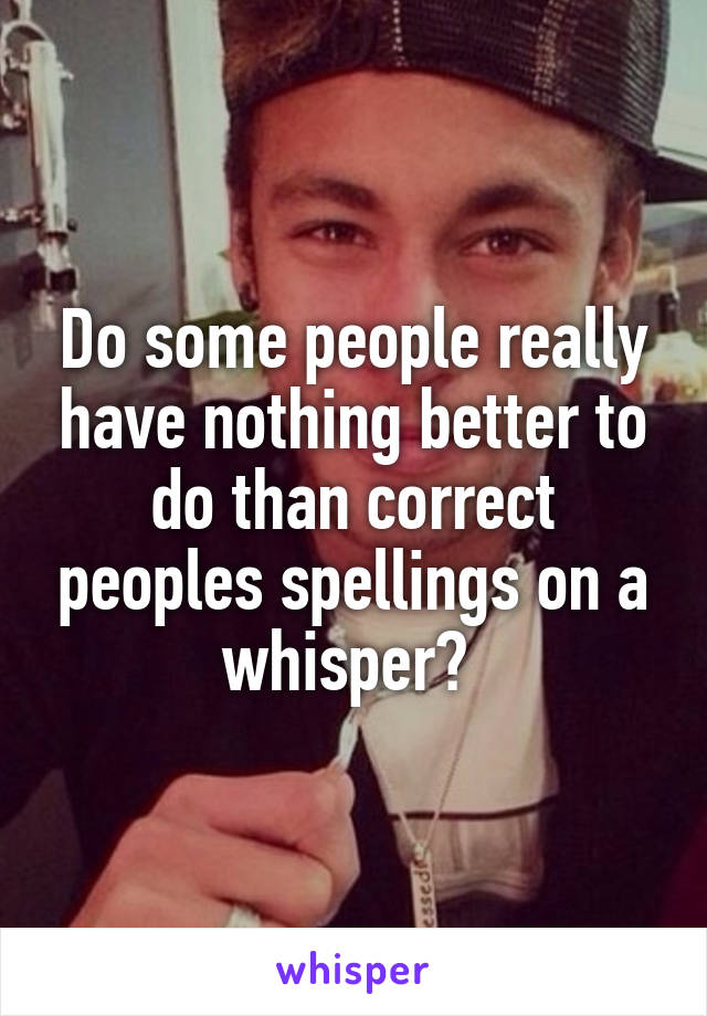 Do some people really have nothing better to do than correct peoples spellings on a whisper? 