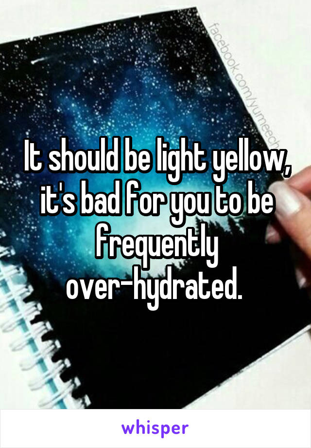 It should be light yellow, it's bad for you to be frequently over-hydrated. 