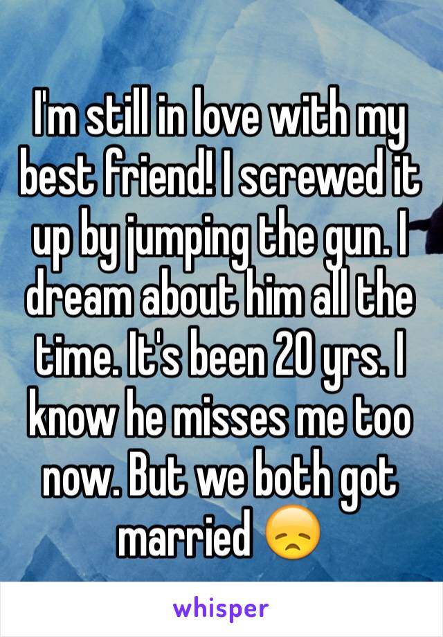 I'm still in love with my best friend! I screwed it up by jumping the gun. I dream about him all the time. It's been 20 yrs. I know he misses me too now. But we both got married 😞 