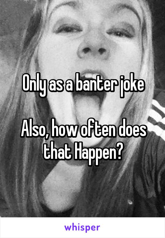 Only as a banter joke

Also, how often does that Happen?