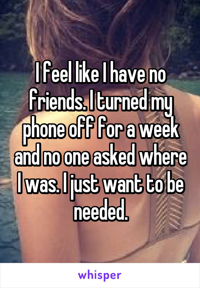 I feel like I have no friends. I turned my phone off for a week and no one asked where I was. I just want to be needed.