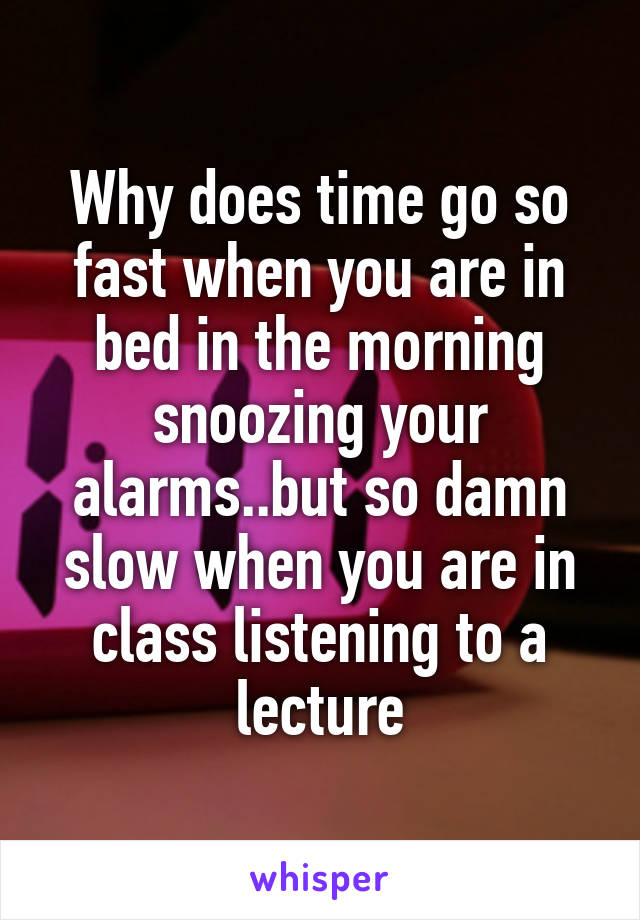 Why does time go so fast when you are in bed in the morning snoozing your alarms..but so damn slow when you are in class listening to a lecture