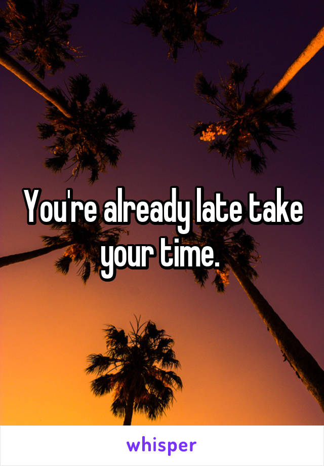 You're already late take your time. 