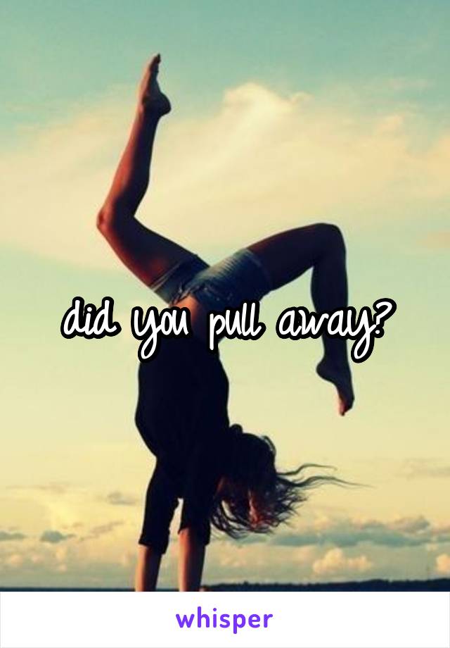 did you pull away?