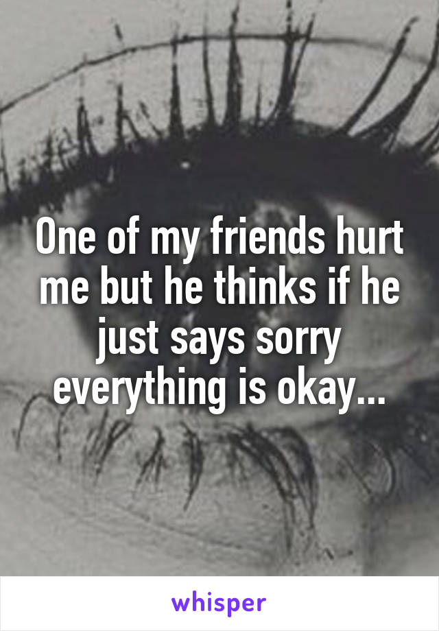 One of my friends hurt me but he thinks if he just says sorry everything is okay...
