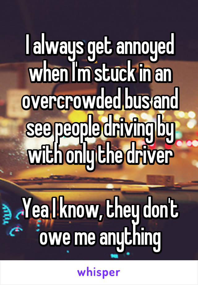 I always get annoyed when I'm stuck in an overcrowded bus and see people driving by with only the driver

Yea I know, they don't owe me anything