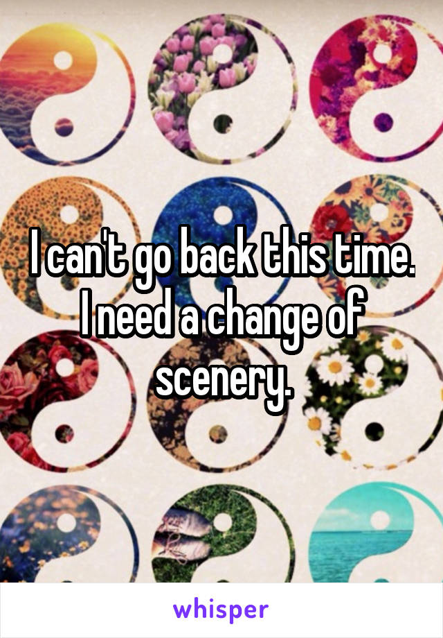 I can't go back this time. I need a change of scenery.
