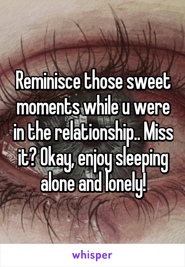 Reminisce those sweet moments while u were in the relationship.. Miss it? Okay, enjoy sleeping alone and lonely!