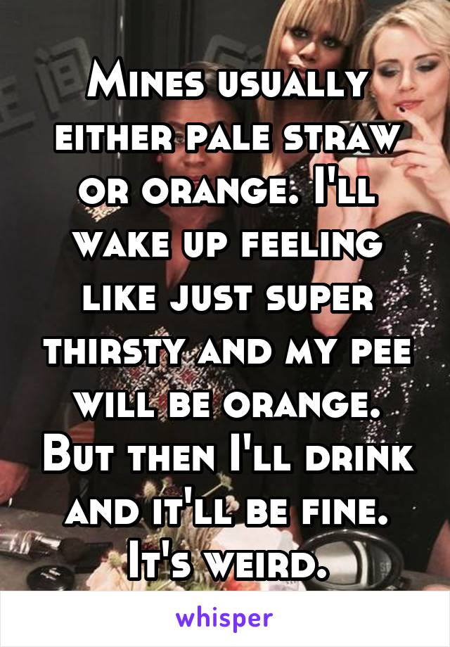 Mines usually either pale straw or orange. I'll wake up feeling like just super thirsty and my pee will be orange. But then I'll drink and it'll be fine. It's weird.