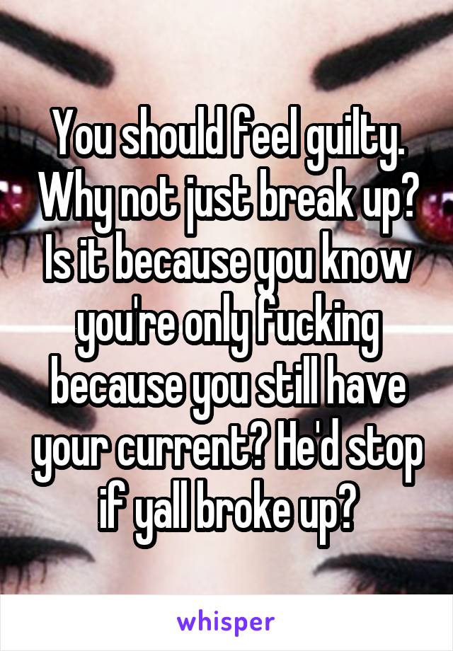 You should feel guilty. Why not just break up? Is it because you know you're only fucking because you still have your current? He'd stop if yall broke up?