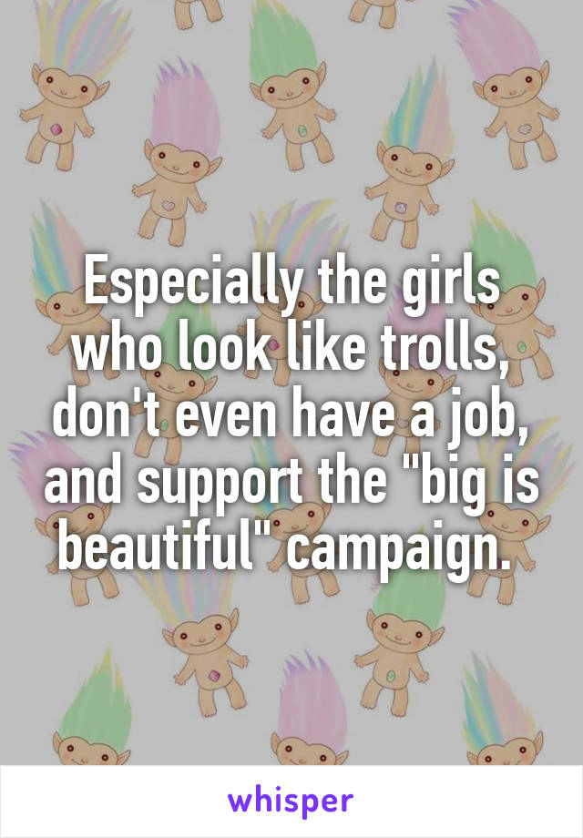 Especially the girls who look like trolls, don't even have a job, and support the "big is beautiful" campaign. 