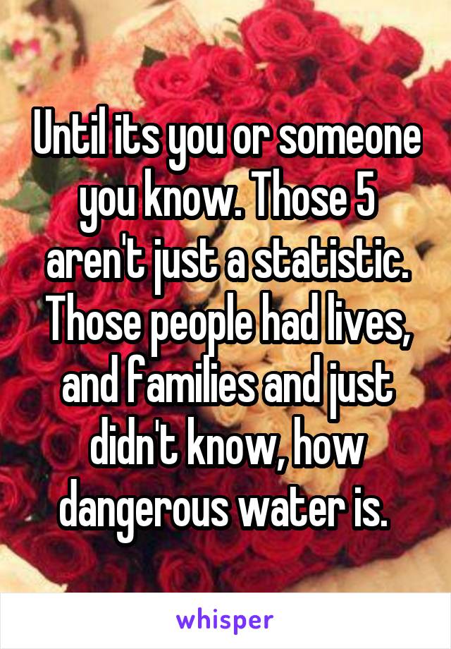 Until its you or someone you know. Those 5 aren't just a statistic. Those people had lives, and families and just didn't know, how dangerous water is. 