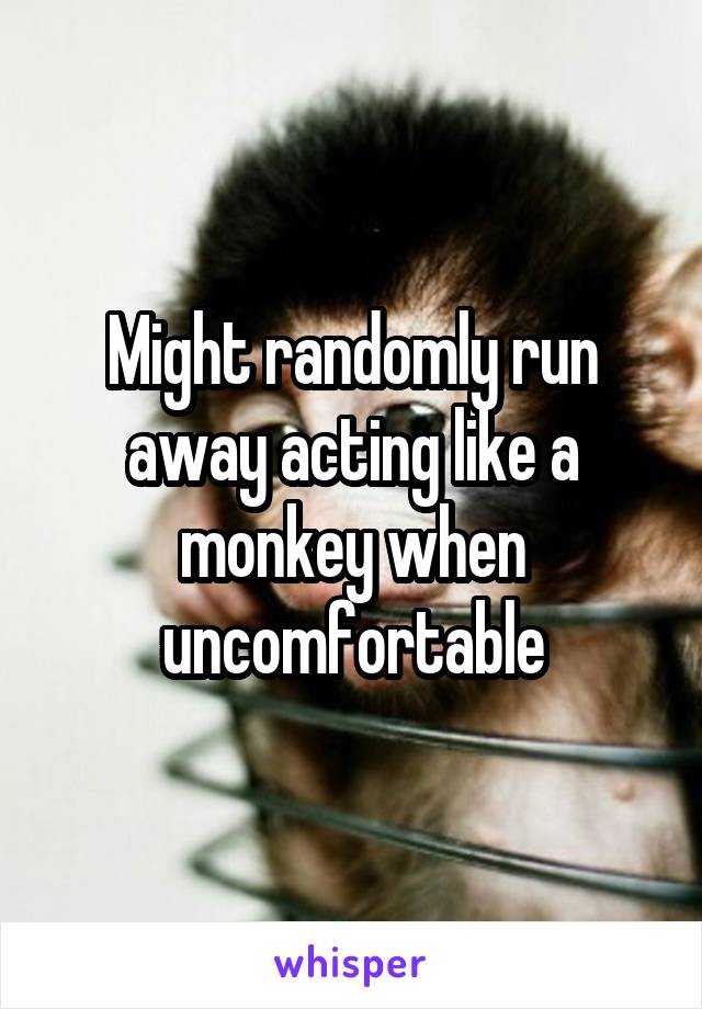 Might randomly run away acting like a monkey when uncomfortable