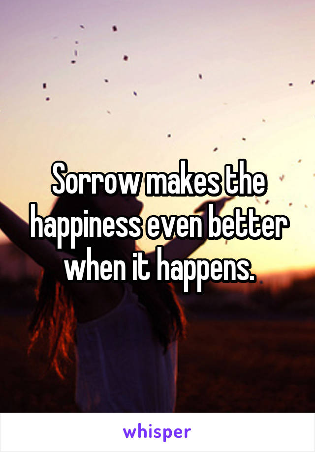 Sorrow makes the happiness even better when it happens.