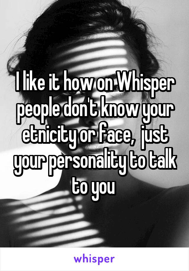 I like it how on Whisper people don't know your etnicity or face,  just your personality to talk to you 