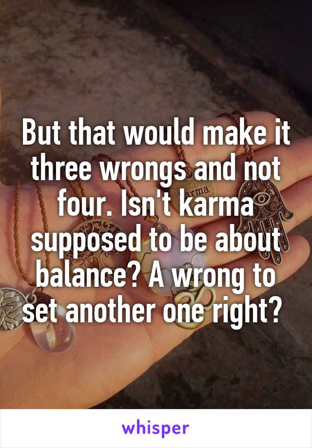 But that would make it three wrongs and not four. Isn't karma supposed to be about balance? A wrong to set another one right? 